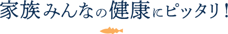 家族みんなの健康にピッタリ!