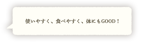 使いやすく、食べやすく、体にもGOOD！