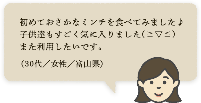 初めておさかなミンチを食べてみました♪子供達もすごく気に入りました(≧▽≦)また利用したいです。（30代／女性／富山県）