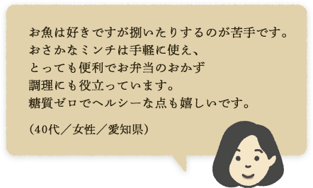 お魚は好きですが捌いたりするのが苦手です。おさかなミンチは手軽に使え、とっても便利でお弁当のおかず調理にも役立っています。糖質ゼロでヘルシーな点も嬉しいです。(40代/女性/愛知県)