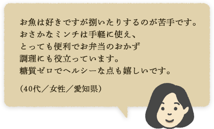 お魚は好きですが捌いたりするのが苦手です。おさかなミンチは手軽に使え、とっても便利でお弁当のおかず調理にも役立っています。糖質ゼロでヘルシーな点も嬉しいです。（40代／女性／愛知県）