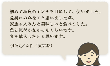 初めてお魚のミンチを目にして、使いました。魚臭いのかな?と思いましたが、家族4人みんな美味しいと食べました。魚と気付かなかったくらいです。また購入したいと思います。(30代/女性/東京都)
