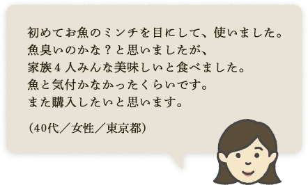 初めてお魚のミンチを目にして、使いました。魚臭いのかな？と思いましたが、家族4人みんな美味しいと食べました。魚と気付かなかったくらいです。また購入したいと思います。（30代／女性／東京都）