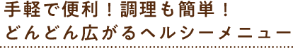 手軽で便利!調理も簡単!どんどん広がるヘルシーメニュー