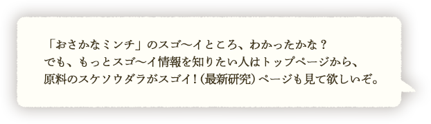 「おさかなミンチ」のスゴ～イところ、わかったかな？でも、もっとスゴ～イ情報を知りたい人はトップページから、原料のスケソウダラがスゴイ！（最新研究）ページも見て欲しいぞ。