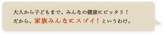 大人から子どもまで、みんなの健康にピッタリ！だから、家族みんなにスゴイ！というわけ。