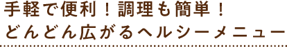 手軽で便利！調理も簡単！どんどん広がるヘルシーメニュー